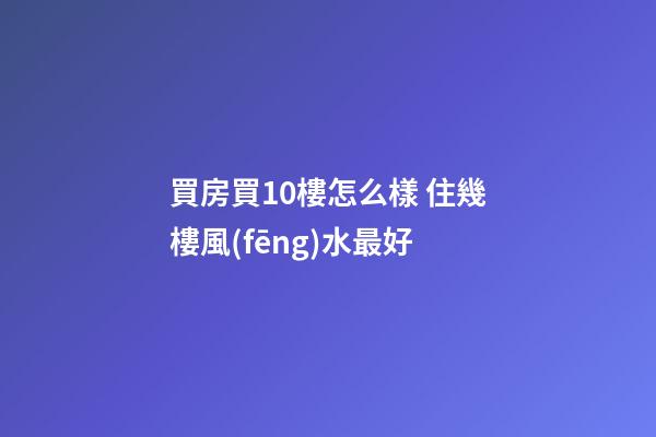 買房買10樓怎么樣 住幾樓風(fēng)水最好